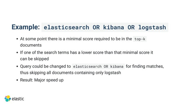 Example: elasticsearch OR kibana OR logstash
At some point there is a minimal score required to be in the top-k 

documents
If one of the search terms has a lower score than that minimal score it

can be skipped
Query could be changed to elasticsearch OR kibana for finding matches,

thus skipping all documents containing only logstash
Result: Major speed up
