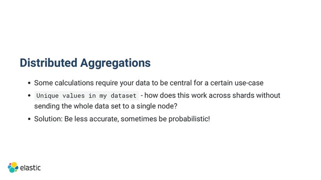 Distributed Aggregations
Some calculations require your data to be central for a certain use-case
Unique values in my dataset - how does this work across shards without

sending the whole data set to a single node?
Solution: Be less accurate, sometimes be probabilistic!
