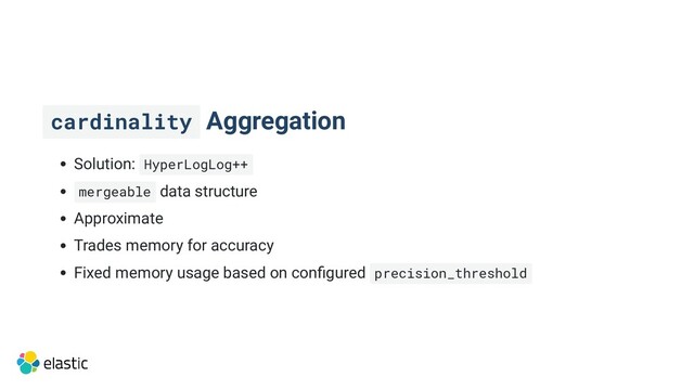 cardinality Aggregation
Solution: HyperLogLog++
mergeable data structure
Approximate
Trades memory for accuracy
Fixed memory usage based on configured precision_threshold
