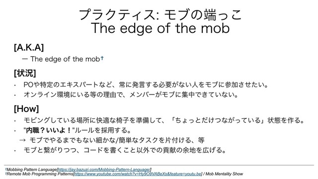 <",">
ʔ5IFFEHFPGUIFNPC̈
<ঢ়گ>
w 10΍ಛఆͷΤΩεύʔτͳͲɺৗʹൃݴ͢Δඞཁ͕ͳ͍ਓΛϞϒʹࢀՃ͍ͤͨ͞ɻ
w ΦϯϥΠϯ؀ڥʹ͍Δ౳ͷཧ༝Ͱɺϝϯόʔ͕ϞϒʹूதͰ͖͍ͯͳ͍ɻ
<)PX>
w ϞϏϯά͍ͯ͠Δ৔ॴʹշదͳҜࢠΛ४උͯ͠ɺʮͪΐͬͱ͚ͩͭͳ͕͍ͬͯΔʯঢ়ଶΛ࡞Δɻ
w ಺৬ʁ͍͍ΑʂϧʔϧΛ࠾༻͢Δɻ
ˠ ϞϒͰ΍Δ·Ͱ΋ͳ͍ࡉ͔ͳ؆୯ͳλεΫΛย෇͚Δɺ౳
w Ϟϒͱܨ͕ΓͭͭɺίʔυΛॻ͘͜ͱҎ֎Ͱͷߩݙͷ༨஍Λ޿͛Δɻ
ϓϥΫςΟεϞϒͷ୺ͬ͜
5IFFEHFPGUIFNPC
†Mobbing Pattern Language[https://jay.bazuzi.com/Mobbing-Pattern-Language/]
†Remote Mob Programming Patterns[https://www.youtube.com/watch?v=Hy9O9VABeXs&feature=youtu.be] / Mob Mentality Show
