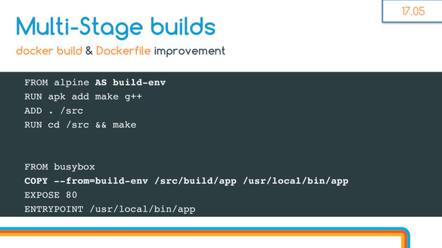 FROM alpine AS build-env
RUN apk add make g++
ADD . /src
RUN cd /src && make
FROM busybox
COPY --from=build-env /src/build/app /usr/local/bin/app
EXPOSE 80
ENTRYPOINT /usr/local/bin/app
Multi-Stage builds
docker build & Dockerfile improvement
17.05
