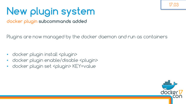 docker plugin subcommands added
Plugins are now managed by the docker daemon and run as containers
• docker plugin install 
• docker plugin enable/disable 
• docker plugin set  KEY=value
New plugin system 17.03

