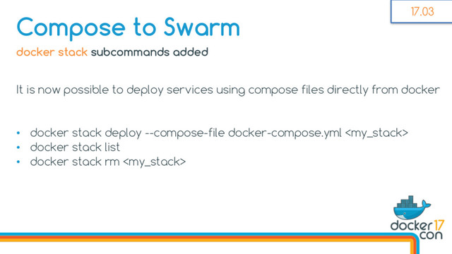 docker stack subcommands added
It is now possible to deploy services using compose files directly from docker
• docker stack deploy --compose-file docker-compose.yml 
• docker stack list
• docker stack rm 
Compose to Swarm 17.03
