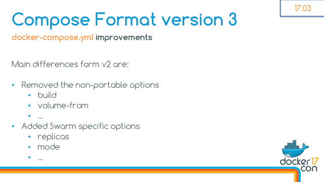 docker-compose.yml improvements
Main differences form v2 are:
• Removed the non-portable options
• build
• volume-from
• …
• Added Swarm specific options
• replicas
• mode
• …
Compose Format version 3 17.03
