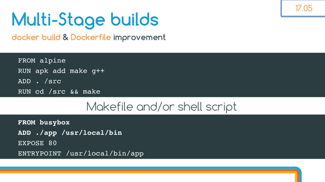 FROM alpine
RUN apk add make g++
ADD . /src
RUN cd /src && make
Multi-Stage builds
docker build & Dockerfile improvement
FROM busybox
ADD ./app /usr/local/bin
EXPOSE 80
ENTRYPOINT /usr/local/bin/app
Makefile and/or shell script
17.05
