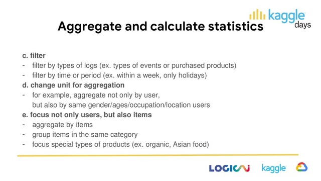 Aggregate and calculate statistics
c. filter
- filter by types of logs (ex. types of events or purchased products)
- filter by time or period (ex. within a week, only holidays)
d. change unit for aggregation
- for example, aggregate not only by user,
but also by same gender/ages/occupation/location users
e. focus not only users, but also items
- aggregate by items
- group items in the same category
- focus special types of products (ex. organic, Asian food)
