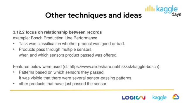 Other techniques and ideas
3.12.2 focus on relationship between records
example: Bosch Production Line Performance
• Task was classification whether product was good or bad.
• Products pass through multiple sensors,
when and which sensors product passed was offered.
Features below were used (cf. https://www.slideshare.net/hskksk/kaggle-bosch):
• Patterns based on which sensors they passed.
It was visible that there were several sensor-passing patterns.
• other products that have just passed the sensor.
