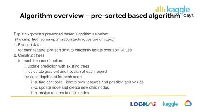 Algorithm overview – pre-sorted based algorithm
Explain xgboost’s pre-sorted based algorithm as below
(It’s simplified, some optimization techniques are omitted.)
1. Pre-sort data
for each feature: pre-sort data to efficiently iterate over split values.
2. Construct trees
for each tree construction:
i. update prediction with existing trees
ii. calculate gradient and hessian of each record
for each depth and for each node
iii-a. find best split – iterate over features and possible split values
iii-b. update node and create new child nodes
iii-c. assign records to child nodes
