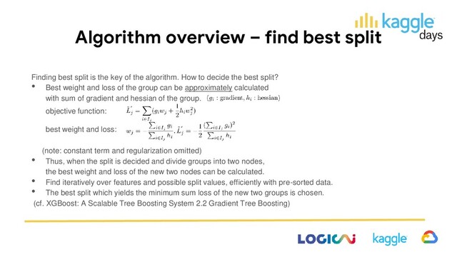 Algorithm overview – find best split
Finding best split is the key of the algorithm. How to decide the best split?
• Best weight and loss of the group can be approximately calculated
with sum of gradient and hessian of the group.
(note: constant term and regularization omitted)
• Thus, when the split is decided and divide groups into two nodes,
the best weight and loss of the new two nodes can be calculated.
• Find iteratively over features and possible split values, efficiently with pre-sorted data.
• The best split which yields the minimum sum loss of the new two groups is chosen.
(cf. XGBoost: A Scalable Tree Boosting System 2.2 Gradient Tree Boosting)
best weight and loss:
objective function:
