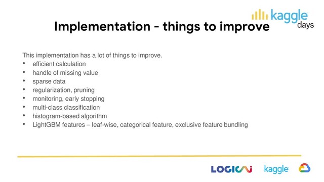 Implementation - things to improve
This implementation has a lot of things to improve.
• efficient calculation
• handle of missing value
• sparse data
• regularization, pruning
• monitoring, early stopping
• multi-class classification
• histogram-based algorithm
• LightGBM features – leaf-wise, categorical feature, exclusive feature bundling
