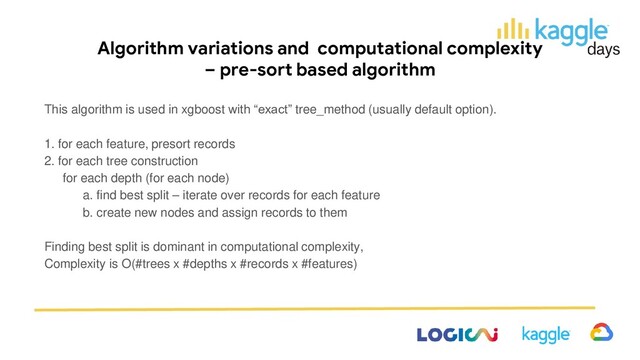 Algorithm variations and computational complexity
– pre-sort based algorithm
This algorithm is used in xgboost with “exact” tree_method (usually default option).
1. for each feature, presort records
2. for each tree construction
for each depth (for each node)
a. find best split – iterate over records for each feature
b. create new nodes and assign records to them
Finding best split is dominant in computational complexity,
Complexity is O(#trees x #depths x #records x #features)
