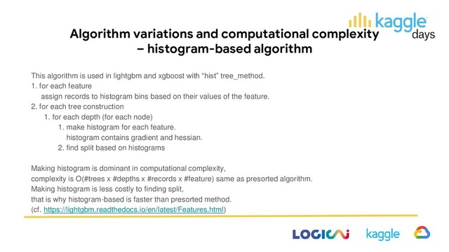 Algorithm variations and computational complexity
– histogram-based algorithm
This algorithm is used in lightgbm and xgboost with “hist” tree_method.
1. for each feature
assign records to histogram bins based on their values of the feature.
2. for each tree construction
1. for each depth (for each node)
1. make histogram for each feature.
histogram contains gradient and hessian.
2. find split based on histograms
Making histogram is dominant in computational complexity,
complexity is O(#trees x #depths x #records x #feature) same as presorted algorithm.
Making histogram is less costly to finding split,
that is why histogram-based is faster than presorted method.
(cf. https://lightgbm.readthedocs.io/en/latest/Features.html)
