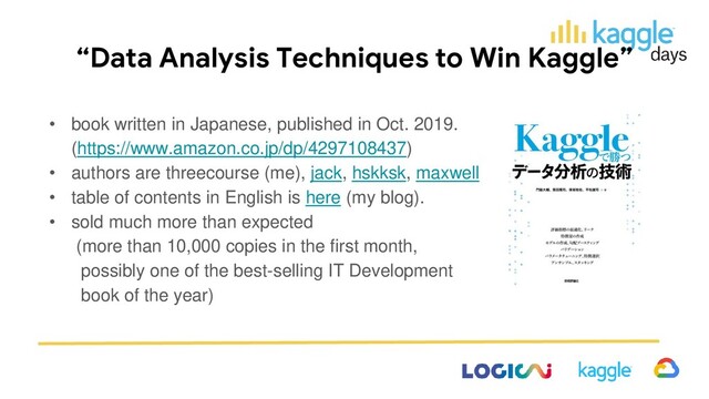 “Data Analysis Techniques to Win Kaggle”
• book written in Japanese, published in Oct. 2019.
(https://www.amazon.co.jp/dp/4297108437)
• authors are threecourse (me), jack, hskksk, maxwell
• table of contents in English is here (my blog).
• sold much more than expected
(more than 10,000 copies in the first month,
possibly one of the best-selling IT Development
book of the year)

