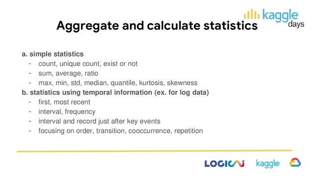 Aggregate and calculate statistics
a. simple statistics
- count, unique count, exist or not
- sum, average, ratio
- max, min, std, median, quantile, kurtosis, skewness
b. statistics using temporal information (ex. for log data)
- first, most recent
- interval, frequency
- interval and record just after key events
- focusing on order, transition, cooccurrence, repetition
