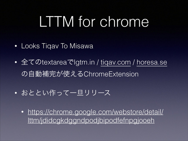LTTM for chrome
• Looks Tiqav To Misawa
• શͯͷtextareaͰlgtm.in / tiqav.com / horesa.se
ͷࣗಈิ׬͕࢖͑ΔChromeExtension
• ͓ͱͱ͍࡞ͬͯҰ୴ϦϦʔε
• https://chrome.google.com/webstore/detail/
lttm/jdidcgkdggndpodjbipodfefnpgjooeh
