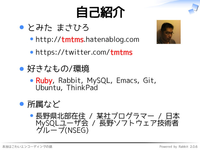 本当はこわいエンコーディングの話 Powered by Rabbit 2.0.6
自己紹介
とみた まさひろ
http://tmtms.hatenablog.com
https://twitter.com/tmtms
好きなもの/環境
Ruby, Rabbit, MySQL, Emacs, Git,
Ubuntu, ThinkPad
所属など
長野県北部在住 / 某社プログラマー / 日本
MySQLユーザ会 / 長野ソフトウェア技術者
グループ(NSEG)
