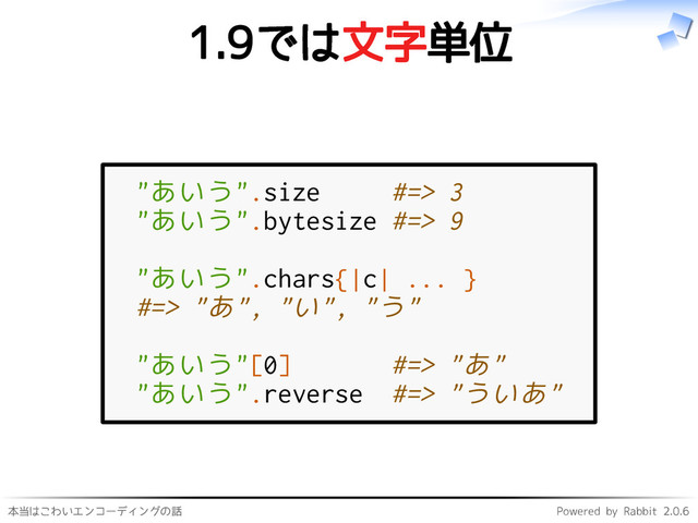 本当はこわいエンコーディングの話 Powered by Rabbit 2.0.6
1.9では文字単位
"あいう".size #=> 3
"あいう".bytesize #=> 9
"あいう".chars{|c| ... }
#=> "あ", "い", "う"
"あいう"[0] #=> "あ"
"あいう".reverse #=> "ういあ"
