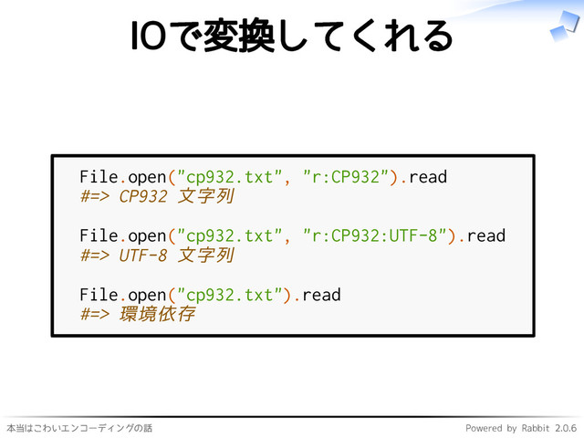 本当はこわいエンコーディングの話 Powered by Rabbit 2.0.6
IOで変換してくれる
File.open("cp932.txt", "r:CP932").read
#=> CP932 文字列
File.open("cp932.txt", "r:CP932:UTF-8").read
#=> UTF-8 文字列
File.open("cp932.txt").read
#=> 環境依存
