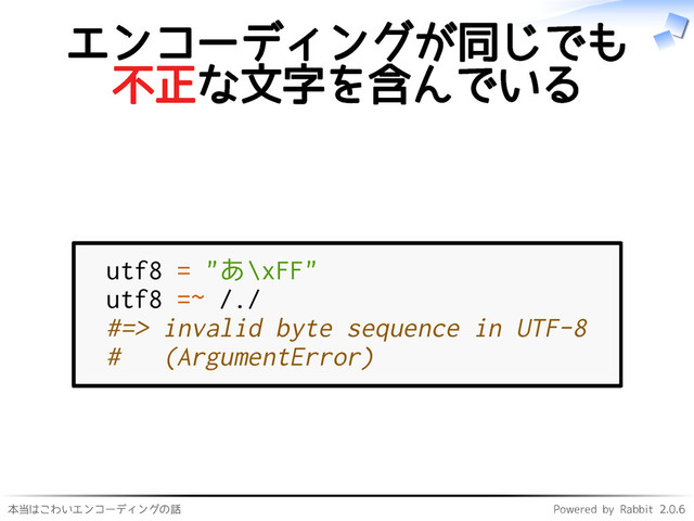 本当はこわいエンコーディングの話 Powered by Rabbit 2.0.6
エンコーディングが同じでも
不正な文字を含んでいる
utf8 = "あ\xFF"
utf8 =~ /./
#=> invalid byte sequence in UTF-8
# (ArgumentError)
