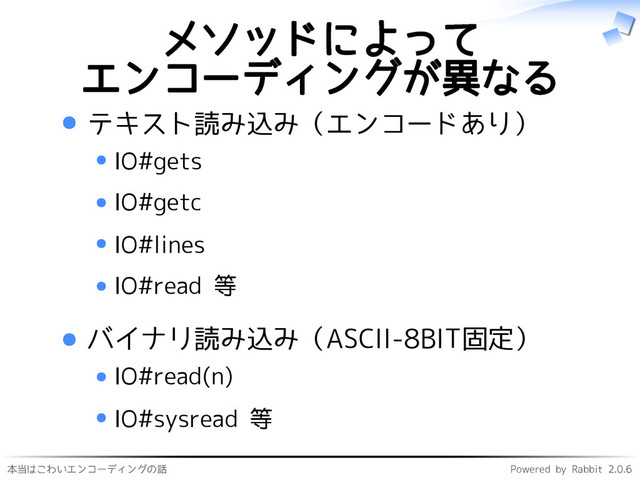 本当はこわいエンコーディングの話 Powered by Rabbit 2.0.6
メソッドによって
エンコーディングが異なる
テキスト読み込み（エンコードあり）
IO#gets
IO#getc
IO#lines
IO#read 等
バイナリ読み込み（ASCII-8BIT固定）
IO#read(n)
IO#sysread 等

