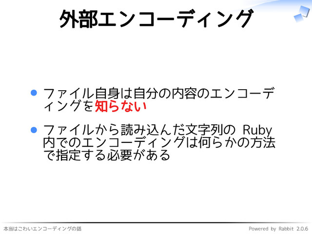 本当はこわいエンコーディングの話 Powered by Rabbit 2.0.6
外部エンコーディング
ファイル自身は自分の内容のエンコーデ
ィングを知らない
ファイルから読み込んだ文字列の Ruby
内でのエンコーディングは何らかの方法
で指定する必要がある

