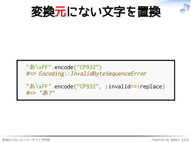 本当はこわいエンコーディングの話 Powered by Rabbit 2.0.6
変換元にない文字を置換
"あ\xFF".encode("CP932")
#=> Encoding::InvalidByteSequenceError
"あ\xFF".encode("CP932", :invalid=>:replace)
#=> "あ?"
