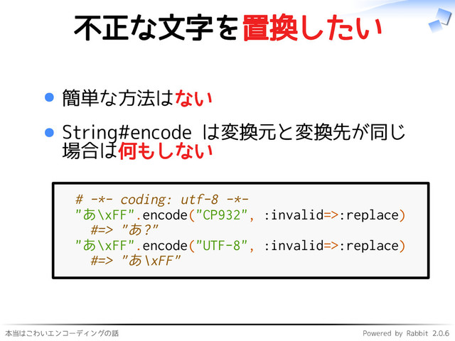 本当はこわいエンコーディングの話 Powered by Rabbit 2.0.6
不正な文字を置換したい
簡単な方法はない
String#encode は変換元と変換先が同じ
場合は何もしない
# -*- coding: utf-8 -*-
"あ\xFF".encode("CP932", :invalid=>:replace)
#=> "あ?"
"あ\xFF".encode("UTF-8", :invalid=>:replace)
#=> "あ\xFF"
