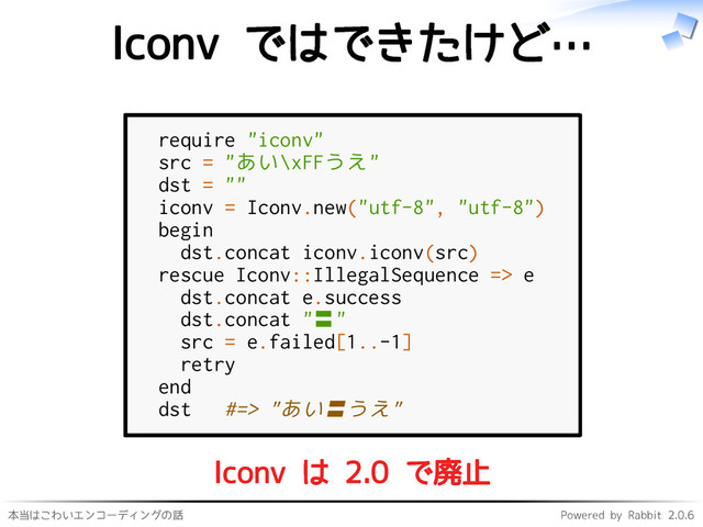 本当はこわいエンコーディングの話 Powered by Rabbit 2.0.6
Iconv ではできたけど…
require "iconv"
src = "あい\xFFうえ"
dst = ""
iconv = Iconv.new("utf-8", "utf-8")
begin
dst.concat iconv.iconv(src)
rescue Iconv::IllegalSequence => e
dst.concat e.success
dst.concat "〓"
src = e.failed[1..-1]
retry
end
dst #=> "あい〓うえ"
Iconv は 2.0 で廃止
