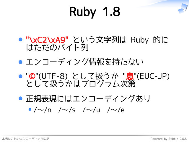 本当はこわいエンコーディングの話 Powered by Rabbit 2.0.6
Ruby 1.8
"\xC2\xA9" という文字列は Ruby 的に
はただのバイト列
エンコーディング情報を持たない
"©"(UTF-8) として扱うか "息"(EUC-JP)
として扱うかはプログラム次第
正規表現にはエンコーディングあり
/〜/n /〜/s /〜/u /〜/e
