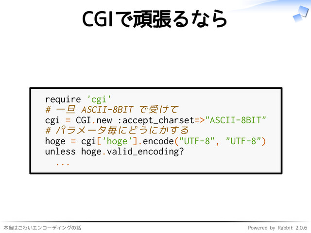 本当はこわいエンコーディングの話 Powered by Rabbit 2.0.6
CGIで頑張るなら
require 'cgi'
# 一旦 ASCII-8BIT で受けて
cgi = CGI.new :accept_charset=>"ASCII-8BIT"
# パラメータ毎にどうにかする
hoge = cgi['hoge'].encode("UTF-8", "UTF-8")
unless hoge.valid_encoding?
...
