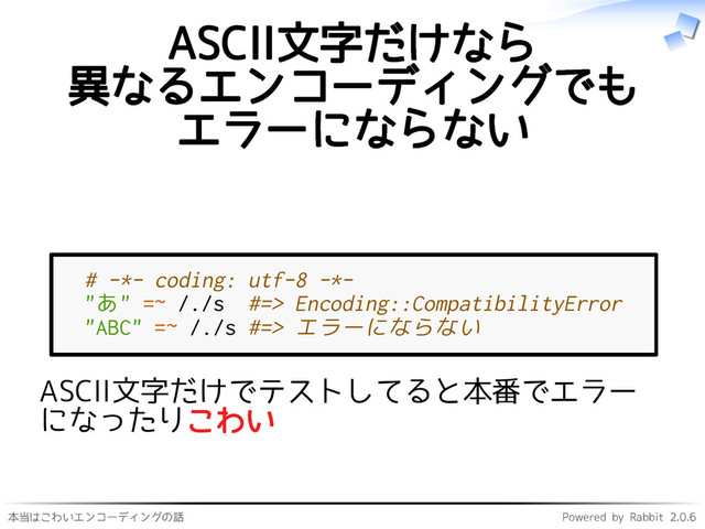 本当はこわいエンコーディングの話 Powered by Rabbit 2.0.6
ASCII文字だけなら
異なるエンコーディングでも
エラーにならない
# -*- coding: utf-8 -*-
"あ" =~ /./s #=> Encoding::CompatibilityError
"ABC" =~ /./s #=> エラーにならない
ASCII文字だけでテストしてると本番でエラー
になったりこわい
