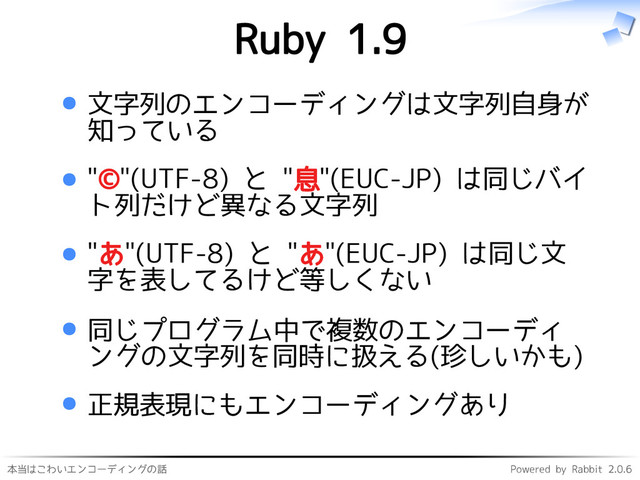 本当はこわいエンコーディングの話 Powered by Rabbit 2.0.6
Ruby 1.9
文字列のエンコーディングは文字列自身が
知っている
"©"(UTF-8) と "息"(EUC-JP) は同じバイ
ト列だけど異なる文字列
"あ"(UTF-8) と "あ"(EUC-JP) は同じ文
字を表してるけど等しくない
同じプログラム中で複数のエンコーディ
ングの文字列を同時に扱える(珍しいかも)
正規表現にもエンコーディングあり
