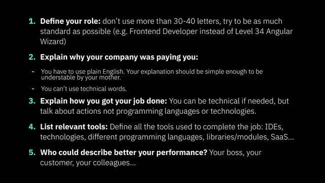 1. Deﬁne your role: don’t use more than 30-40 letters, try to be as much
standard as possible (e.g. Frontend Developer instead of Level 34 Angular
Wizard)
2. Explain why your company was paying you:
- You have to use plain English. Your explanation should be simple enough to be
understable by your mother.
- You can’t use technical words.
3. Explain how you got your job done: You can be technical if needed, but
talk about actions not programming languages or technologies.
4. List relevant tools: Deﬁne all the tools used to complete the job: IDEs,
technologies, different programming languages, libraries/modules, SaaS…
5. Who could describe better your performance? Your boss, your
customer, your colleagues…
