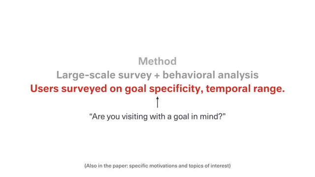 (Also in the paper: specific motivations and topics of interest)
Users surveyed on goal speciﬁcity, temporal range.
Large-scale survey + behavioral analysis
Method
“Are you visiting with a goal in mind?”
