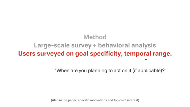 (Also in the paper: specific motivations and topics of interest)
Users surveyed on goal speciﬁcity, temporal range.
Large-scale survey + behavioral analysis
Method
“When are you planning to act on it (if applicable)?”
