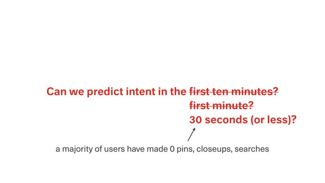 Can we predict intent in the ﬁrst ten minutes?
30 seconds (or less)?
ﬁrst minute?
a majority of users have made 0 pins, closeups, searches

