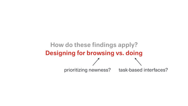 Designing for browsing vs. doing
How do these ﬁndings apply?
task-based interfaces?
prioritizing newness?

