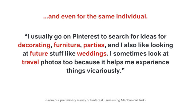 …and even for the same individual.
(From our preliminary survey of Pinterest users using Mechanical Turk)
“I usually go on Pinterest to search for ideas for
decorating, furniture, parties, and I also like looking
at future stuff like weddings. I sometimes look at
travel photos too because it helps me experience
things vicariously.”
