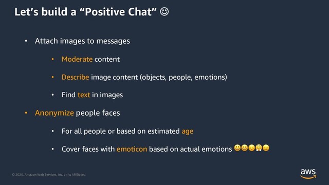 © 2020, Amazon Web Services, Inc. or its Affiliates.
Let’s build a “Positive Chat” J
• Attach images to messages
• Moderate content
• Describe image content (objects, people, emotions)
• Find text in images
• Anonymize people faces
• For all people or based on estimated age
• Cover faces with emoticon based on actual emotions 
