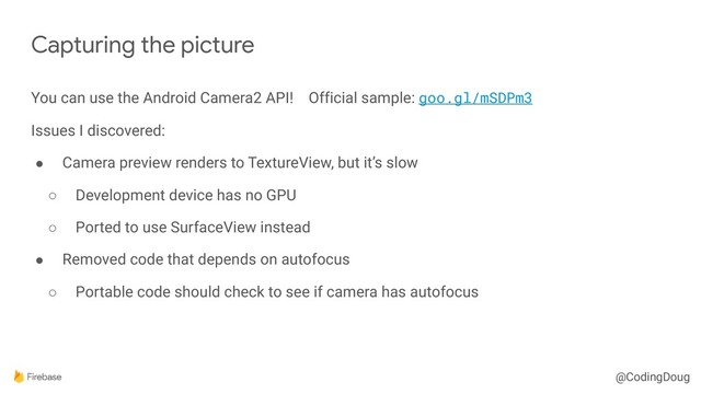 @CodingDoug
You can use the Android Camera2 API! Official sample: goo.gl/mSDPm3
Issues I discovered:
● Camera preview renders to TextureView, but it’s slow
○ Development device has no GPU
○ Ported to use SurfaceView instead
● Removed code that depends on autofocus
○ Portable code should check to see if camera has autofocus
Capturing the picture
