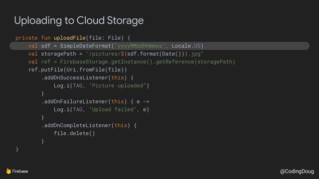 @CodingDoug
Uploading to Cloud Storage
private fun uploadFile(file: File) {
val sdf = SimpleDateFormat("yyyyMMddHHmmss", Locale.US)
val storagePath = "/pictures/${sdf.format(Date())}.jpg"
val ref = FirebaseStorage.getInstance().getReference(storagePath)
ref.putFile(Uri.fromFile(file))
.addOnSuccessListener(this) {
Log.i(TAG, "Picture uploaded”)
}
.addOnFailureListener(this) { e ->
Log.i(TAG, "Upload failed", e)
}
.addOnCompleteListener(this) {
file.delete()
}
}
