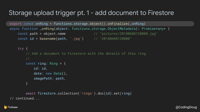 @CodingDoug
Storage upload trigger pt. 1 - add document to Firestore
export const onRing = functions.storage.object().onFinalize(_onRing)
async function _onRing(object: functions.storage.ObjectMetadata): Promise {
const path = object.name // "pictures/20180608120000.jpg"
const id = basename(path, '.jpg') // "20180608120000"
try {
// Add a document to Firestore with the details of this ring
//
const ring: Ring = {
id: id,
date: new Date(),
imagePath: path,
}
await firestore.collection('rings').doc(id).set(ring)
// continued...
