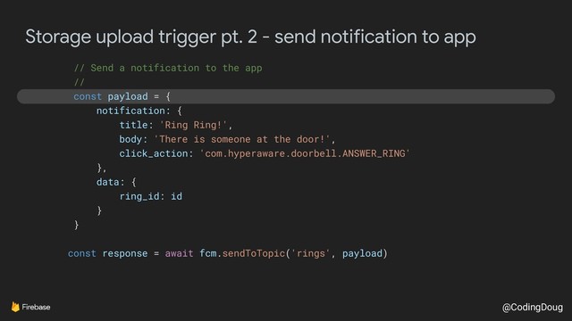@CodingDoug
Storage upload trigger pt. 2 - send notification to app
// Send a notification to the app
//
const payload = {
notification: {
title: 'Ring Ring!',
body: 'There is someone at the door!',
click_action: 'com.hyperaware.doorbell.ANSWER_RING'
},
data: {
ring_id: id
}
}
const response = await fcm.sendToTopic('rings', payload)
