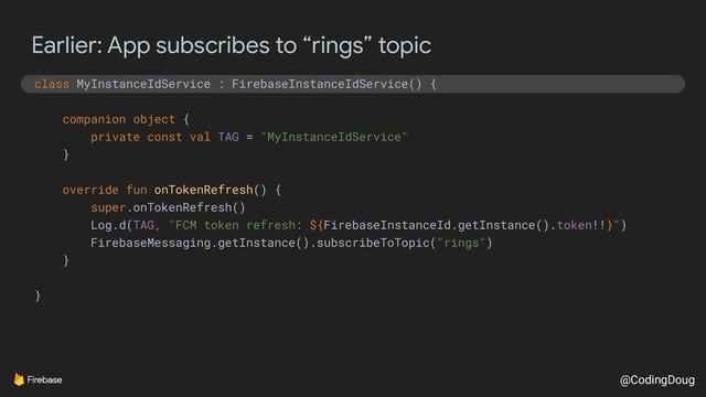 @CodingDoug
Earlier: App subscribes to “rings” topic
class MyInstanceIdService : FirebaseInstanceIdService() {
companion object {
private const val TAG = "MyInstanceIdService"
}
override fun onTokenRefresh() {
super.onTokenRefresh()
Log.d(TAG, "FCM token refresh: ${FirebaseInstanceId.getInstance().token!!}")
FirebaseMessaging.getInstance().subscribeToTopic("rings")
}
}
