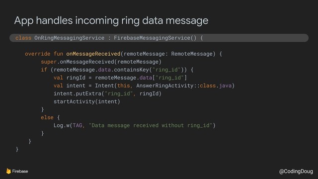 @CodingDoug
App handles incoming ring data message
class OnRingMessagingService : FirebaseMessagingService() {
override fun onMessageReceived(remoteMessage: RemoteMessage) {
super.onMessageReceived(remoteMessage)
if (remoteMessage.data.containsKey("ring_id")) {
val ringId = remoteMessage.data["ring_id"]
val intent = Intent(this, AnswerRingActivity::class.java)
intent.putExtra("ring_id", ringId)
startActivity(intent)
}
else {
Log.w(TAG, "Data message received without ring_id")
}
}
}
