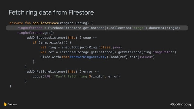 @CodingDoug
Fetch ring data from Firestore
private fun populateViews(ringId: String) {
ringReference = FirebaseFirestore.getInstance().collection("rings").document(ringId)
ringReference.get()
.addOnSuccessListener(this) { snap ->
if (snap.exists()) {
val ring = snap.toObject(Ring::class.java)
val ref = FirebaseStorage.getInstance().getReference(ring.imagePath!!)
Glide.with(this@AnswerRingActivity).load(ref).into(ivGuest)
}
}
.addOnFailureListener(this) { error ->
Log.e(TAG, "Can't fetch ring $ringId", error)
}
}
