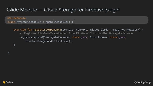 @CodingDoug
Glide Module — Cloud Storage for Firebase plugin
@GlideModule
class MyAppGlideModule : AppGlideModule() {
override fun registerComponents(context: Context, glide: Glide, registry: Registry) {
// Register FirebaseImageLoader from FirebaseUI to handle StorageReference
registry.append(StorageReference::class.java, InputStream::class.java,
FirebaseImageLoader.Factory())
}
}
