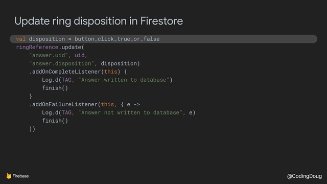 @CodingDoug
Update ring disposition in Firestore
val disposition = button_click_true_or_false
ringReference.update(
"answer.uid", uid,
"answer.disposition", disposition)
.addOnCompleteListener(this) {
Log.d(TAG, "Answer written to database")
finish()
}
.addOnFailureListener(this, { e ->
Log.d(TAG, "Answer not written to database", e)
finish()
})
