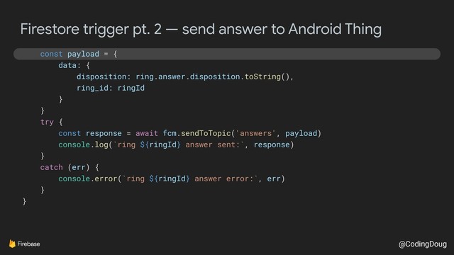 @CodingDoug
Firestore trigger pt. 2 — send answer to Android Thing
const payload = {
data: {
disposition: ring.answer.disposition.toString(),
ring_id: ringId
}
}
try {
const response = await fcm.sendToTopic('answers', payload)
console.log(`ring ${ringId} answer sent:`, response)
}
catch (err) {
console.error(`ring ${ringId} answer error:`, err)
}
}
