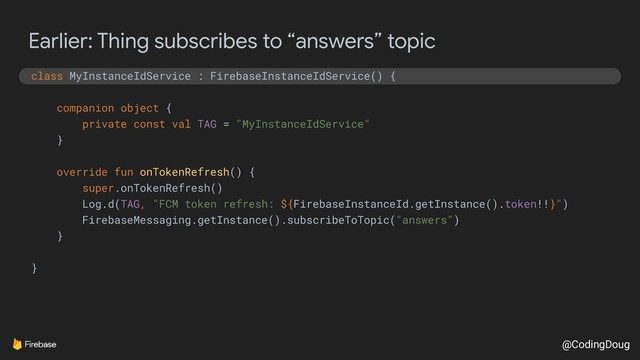 @CodingDoug
Earlier: Thing subscribes to “answers” topic
class MyInstanceIdService : FirebaseInstanceIdService() {
companion object {
private const val TAG = "MyInstanceIdService"
}
override fun onTokenRefresh() {
super.onTokenRefresh()
Log.d(TAG, "FCM token refresh: ${FirebaseInstanceId.getInstance().token!!}")
FirebaseMessaging.getInstance().subscribeToTopic("answers")
}
}
